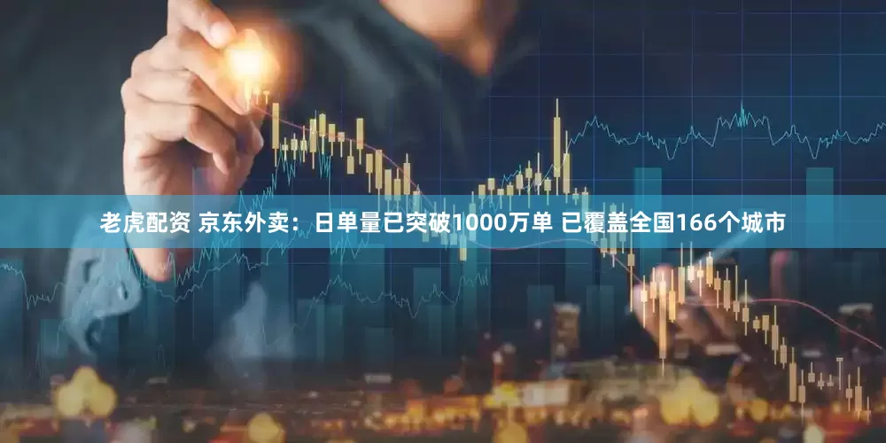 老虎配资 京东外卖：日单量已突破1000万单 已覆盖全国166个城市
