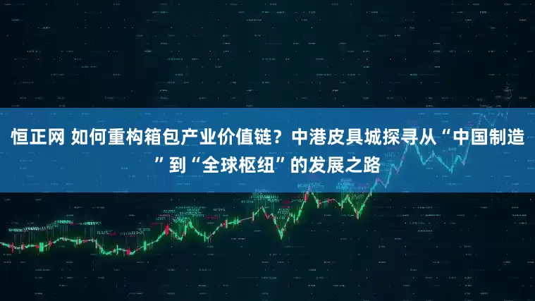 恒正网 如何重构箱包产业价值链？中港皮具城探寻从“中国制造”到“全球枢纽”的发展之路