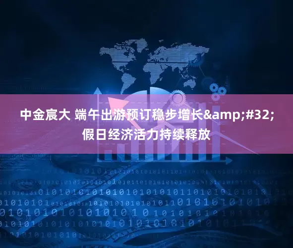 中金宸大 端午出游预订稳步增长&#32;假日经济活力持续释放