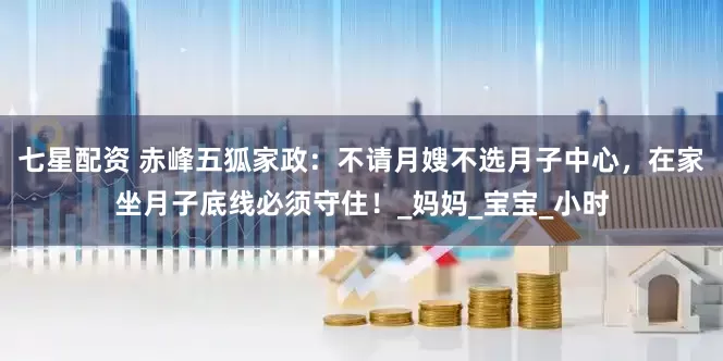 七星配资 赤峰五狐家政：不请月嫂不选月子中心，在家坐月子底线必须守住！_妈妈_宝宝_小时