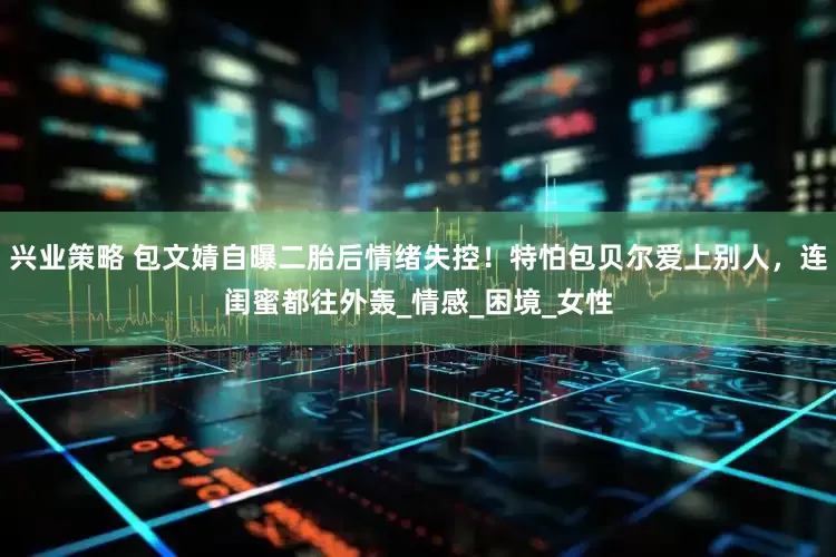 兴业策略 包文婧自曝二胎后情绪失控！特怕包贝尔爱上别人，连闺蜜都往外轰_情感_困境_女性