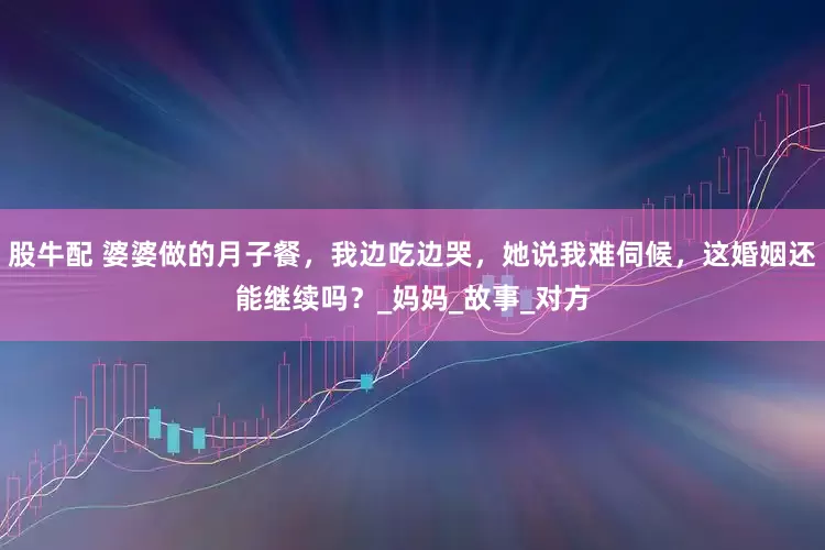 股牛配 婆婆做的月子餐，我边吃边哭，她说我难伺候，这婚姻还能继续吗？_妈妈_故事_对方