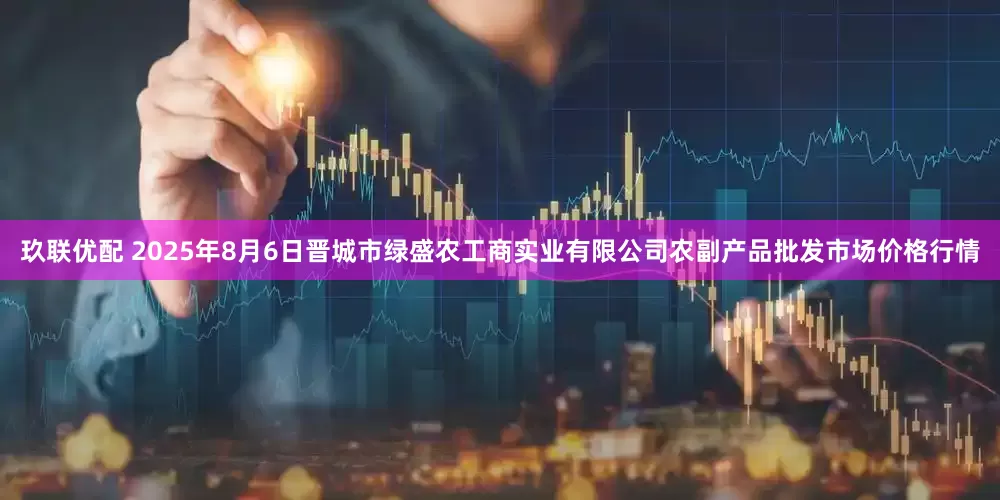玖联优配 2025年8月6日晋城市绿盛农工商实业有限公司农副产品批发市场价格行情