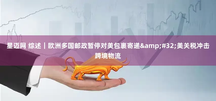星迈网 综述｜欧洲多国邮政暂停对美包裹寄递&#32;美关税冲击跨境物流