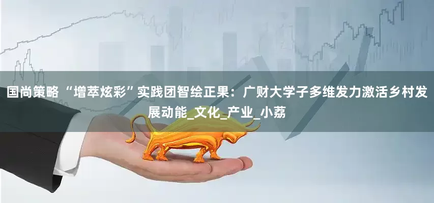 国尚策略 “增萃炫彩”实践团智绘正果：广财大学子多维发力激活乡村发展动能_文化_产业_小荔
