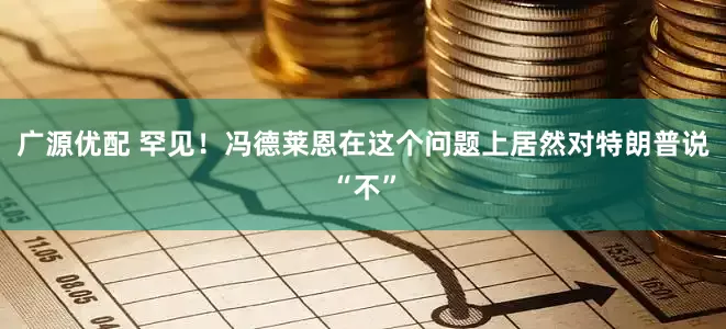 广源优配 罕见！冯德莱恩在这个问题上居然对特朗普说“不”