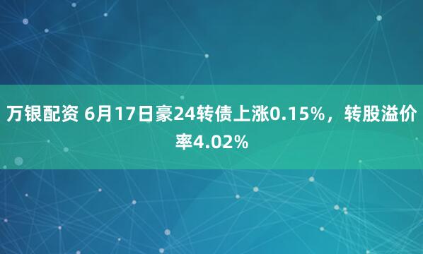 万银配资 6月17日豪24转债上涨0.15%，转股溢价率4.02%