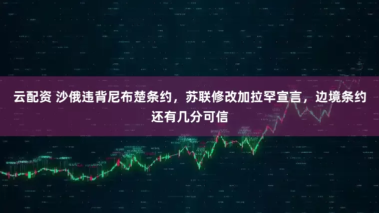 云配资 沙俄违背尼布楚条约，苏联修改加拉罕宣言，边境条约还有几分可信