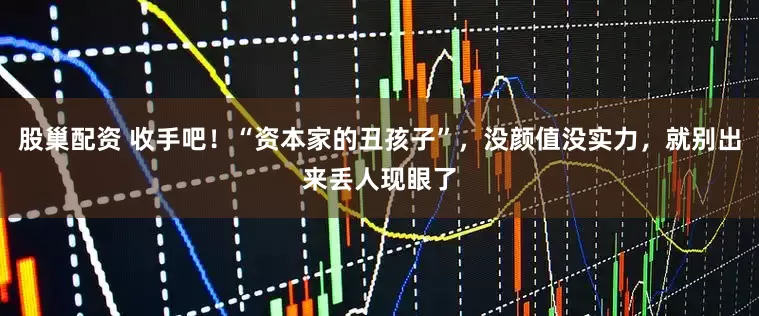 股巢配资 收手吧!“资本家的丑孩子”,没颜值没实力,就别出来丢人现眼了