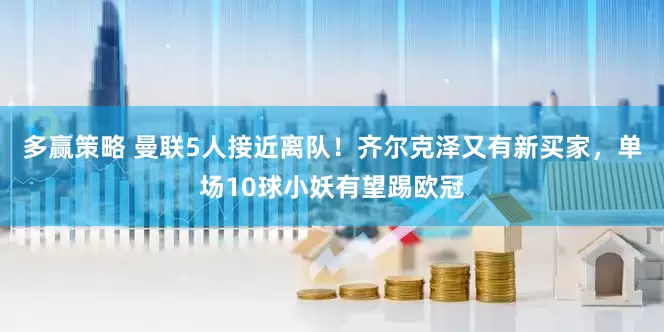 多赢策略 曼联5人接近离队！齐尔克泽又有新买家，单场10球小妖有望踢欧冠