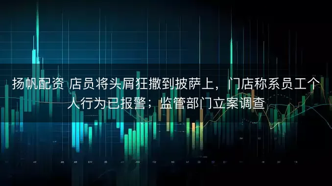 扬帆配资 店员将头屑狂撒到披萨上,门店称系员工个人行为已报警;监管部门立案调查